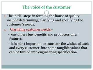 The voice of the customer
 The initial steps in forming the house of quality
include determining, clarifying and specifying the
customer ‘s needs.
1. Clarifying customer needs:-
- customers buy benefits and producers offer
features.
- it is most important to translate the wishes of each
and every customer into some tangible values that
can be turned into engineering specification.
 