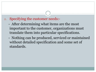 2. Specifying the customer needs:-
- After determining what items are the most
important to the customer, organizations must
translate them into particular specifications.
- Nothing can be produced, serviced or maintained
without detailed specification and some set of
standards.
 