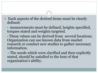  Each aspects of the desired items must be clearly
defined:
- measurements must be defined, heights specified,
torques stated and weights targeted.
- These values can be derived from several locations.
Organization can use known data from market
research or conduct new studies to gather necessary
information.
- The needs which were clarified and then explicitly
stated, should be satisfied to the best of that
organization’s ability.
 