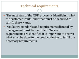 Technical requirements
 The next step of the QFD process is identifying what
the customer wants and what must be achieved to
satisfy these wants.
 regulatory standards and requirements dictated by
management must be identified. Once all
requirements are identified it is important to answer
what must be done to the product design to fulfill the
necessary requirements.
 