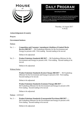 1
Thursday, 10 August 2017
9.30 am
Acknowledgement of country
Prayers
Government business
Notices
No. 1 — Competition and Consumer Amendment (Abolition of Limited Merits
Review) Bill 2017 — Mr Frydenberg (Minister for the Environment and
Energy) to present a bill. First reading. Second reading to be moved.
Debate to be adjourned.
No. 2 — Product Emissions Standards Bill 2017 — Mr Frydenberg (Minister for the
Environment and Energy) to present a bill. First reading. Second reading to be
moved.
Debate to be adjourned.
Without Notice
Product Emissions Standards (Excise) Charges Bill 2017 — Mr Frydenberg
(Minister for the Environment and Energy) to present a bill. First reading.
Second reading to be moved.
Debate to be adjourned.
Product Emissions Standards (Customs) Charges Bill 2017 —
Mr Frydenberg (Minister for the Environment and Energy) to present a bill.
First reading. Second reading to be moved.
Debate to be adjourned.
Notices – continued
No. 3 — Product Emissions Standards (Consequential Provisions) Bill 2017 —
Mr Frydenberg (Minister for the Environment and Energy) to present a bill.
First reading. Second reading to be moved.
Debate to be adjourned.
 