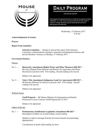 1
Wednesday, 15 February 2017
9.30 am
Acknowledgement of country
Prayers
Report from committee
Selection Committee — Speaker to present the report of the Selection
Committee’s determinations relating to committee and delegation business and
private Members’ business on Monday, 27 February 2017.
Government business
Notices
No. 1 — Biosecurity Amendment (Ballast Water and Other Measures) Bill 2017 —
Mr Joyce (Deputy Prime Minister and Minister for Agriculture and Water
Resources) to present a bill. First reading. Second reading to be moved.
Debate to be adjourned.
No. 2 — Native Title Amendment (Indigenous Land Use Agreements) Bill 2017 —
Mr Keenan (Minister for Justice) to present a bill. First reading. Second
reading to be moved.
Debate to be adjourned.
Without Notice
Tariff Proposal — Mr Dutton (Minister for Immigration and Border
Protection) to move Customs Tariff Proposal (No.1) 2017.
Debate to be adjourned.
Orders of the day
No. 1 — Parliamentary Entitlements Legislation Amendment Bill 2017 —
Resumption of debate on second reading; second reading.
Speaker to report a message from the Governor-General recommending
appropriation.
Consideration in detail; third reading, by leave.
 