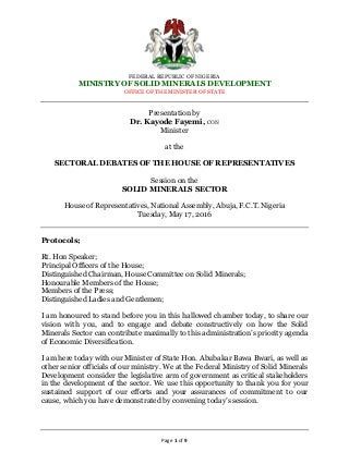 FEDERAL REPUBLIC OF NIGERIA
MINISTRY OF SOLID MINERALS DEVELOPMENT
OFFICE OF THE MINISTER OF STATE
Page 1 of 9
Presentation by
Dr. Kayode Fayemi, CON
Minister
at the
SECTORAL DEBATES OF THE HOUSE OF REPRESENTATIVES
Session on the
SOLID MINERALS SECTOR
House of Representatives, National Assembly, Abuja, F.C.T. Nigeria
Tuesday, May 17, 2016
Protocols;
Rt. Hon Speaker;
Principal Officers of the House;
Distinguished Chairman, House Committee on Solid Minerals;
Honourable Members of the House;
Members of the Press;
Distinguished Ladies and Gentlemen;
I am honoured to stand before you in this hallowed chamber today, to share our
vision with you, and to engage and debate constructively on how the Solid
Minerals Sector can contribute maximally to this administration’s priority agenda
of Economic Diversification.
I am here today with our Minister of State Hon. Abubakar Bawa Bwari, as well as
other senior officials of our ministry. We at the Federal Ministry of Solid Minerals
Development consider the legislative arm of government as critical stakeholders
in the development of the sector. We use this opportunity to thank you for your
sustained support of our efforts and your assurances of commitment to our
cause, which you have demonstrated by convening today’s session.
 