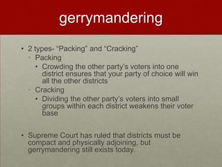 gerrymandering
• 2 types- “Packing” and “Cracking”
  • Packing
     • Crowding the other party’s voters into one
       district ensures that your party of choice will win
       all the other districts
  • Cracking
     • Dividing the other party’s voters into small
       groups within each district weakens their voter
       base


• Supreme Court has ruled that districts must be
  compact and physically adjoining, but
  gerrymandering still exists today.
 
