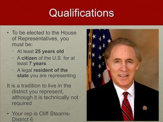 Qualifications
• To be elected to the House
  of Representatives, you
  must be:
  • At least 25 years old
  • A citizen of the U.S. for at
    least 7 years
  • A legal resident of the
    state you are representing

It is a tradition to live in the
   district you represent,
   although it is technically not
   required
• Your rep is Cliff Stearns-
  District 6
 
