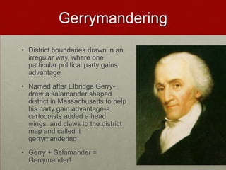 Gerrymandering
• District boundaries drawn in an
  irregular way, where one
  particular political party gains
  advantage
• Named after Elbridge Gerry-
  drew a salamander shaped
  district in Massachusetts to help
  his party gain advantage-a
  cartoonists added a head,
  wings, and claws to the district
  map and called it
  gerrymandering
• Gerry + Salamander =
  Gerrymander!
 