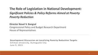 The Role of Legislation in National Development:
Significant Policies & Policy Reforms Aimed at Poverty
Poverty Reduction
Director Novel V. Bangsal
Congressional Policy and Budget Research Department
House of Representatives
Development Discussion on Localizing Poverty Reduction Targets
Silliman University, Dumaguete City
June 9, 2015
1
 