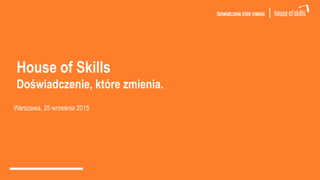 House of Skills
Doświadczenie, które zmienia.
Warszawa, 25 września 2015
 
