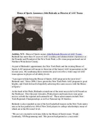 House of Sports Announces Aldo Redendo as Director of AAU Teams
Ardsley, N.Y - House of Sports names Aldo Redendo Director of AAU Teams.
Redendo has more than 14 years of AAU coaching and administration experience as
the Founder and President of the New York Pride, a 20+ team program based out of
Northern Westchester County.
As part of Redendo's appointment, the New York Pride and the existing House of
Sports AAU program will merge to form one of the largest AAU organizations in the
tri-state area. By combining these entities the goal is to offer a wide range of AAU
team options to players of all ability levels.
"I am eager to help bring the House of Sports AAU program to the next level,"
Redendo said. "Since 2000, I have grown the New York Pride AAU program to great
heights, and I look forward to hopefully achieving this same success with the House
of Sports."
As the head of the Pride, Redendo created one of the most successful AAU brands in
the Northeast. Over the past 2 decades, Pride players and teams have seen great
success at both the regional and national level. These achievements include New
York Regionals Championships as well as National top 10 finishes.
Redendo is also regarded as one of the best basketball trainers in the New York metro
area as he has guided over 100 of New York players to college scholarships, many of
which are at the Division I level.
"We are very excited to welcome Aldo to the House of Sports team," Frank
Lombardy, VP-Programming said. "His proven background as a successful
 