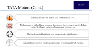 TATA Motors (Cont.)
Company posted $105 million loss, first time since 1945.
The business was hit hard by an economic downturn as it was trying to plan for Indica,
India’s first largely indigenously developed passenger car.
The loss demanded building a more comprehensive global strategy.
Main challenge was to de-risk the cyclical nature of commercial truck business.
 