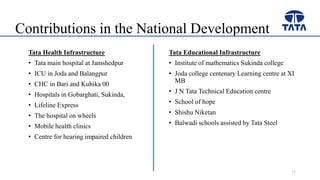 Contributions in the National Development
Tata Health Infrastructure
• Tata main hospital at Jamshedpur
• ICU in Joda and Balangpur
• CHC in Bari and Kuhika 00
• Hospitals in Gobarghati, Sukinda,
• Lifeline Express
• The hospital on wheels
• Mobile health clinics
• Centre for hearing impaired children
Tata Educational Infrastructure
• Institute of mathematics Sukinda college
• Joda college centenary Learning centre at XI
MB
• J N Tata Technical Education centre
• School of hope
• Shishu Niketan
• Balwadi schools assisted by Tata Steel
15
 