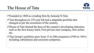 The House of Tata
Founded in 1868 as a trading firm by Jamsetji N.Tata.
Tata throughout its 139 year life had a adaptable portfolio that
changed as per the economics of the country.
House of Tata formed the base of the country's developing industries
such as the first luxury hotel, First private steel company, first airline
etc.
Tata Group’s portfolio grew from 13 to 300 companies (1938 to 1991)
including subsidiaries and associate companies.
3
 