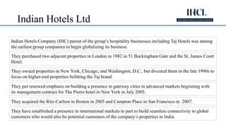 Indian Hotels Ltd
Indian Hotels Company (IHC) parent of the group’s hospitality businesses including Taj Hotels was among
the earliest group companies to begin globalizing its business.
They purchased two adjacent properties in London in 1982 in 51 Buckingham Gate and the St. James Court
Hotel.
They owned properties in New York, Chicago, and Washington, D.C., but divested them in the late 1990s to
focus on higher-end properties befitting the Taj brand.
They put renewed emphasis on building a presence in gateway cities in advanced markets beginning with
its management contract for The Pierre hotel in New York in July 2005.
They acquired the Ritz-Carlton in Boston in 2005 and Campton Place in San Francisco in 2007.
They have established a presence in international markets in part to build seamless connectivity to global
customers who would also be potential customers of the company’s properties in India.
 