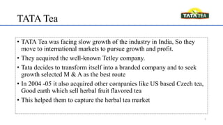 TATA Tea
• TATA Tea was facing slow growth of the industry in India, So they
move to international markets to pursue growth and profit.
• They acquired the well-known Tetley company.
• Tata decides to transform itself into a branded company and to seek
growth selected M & A as the best route
• In 2004 -05 it also acquired other companies like US based Czech tea,
Good earth which sell herbal fruit flavored tea
• This helped them to capture the herbal tea market
7
 