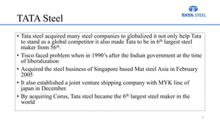 TATA Steel
• Tata steel acquired many steel companies to globalized it not only help Tata
to stand as a global competitor it also made Tata to be in 6th largest steel
maker from 56th.
• Tisco faced problem when in 1990’s after the Indian government at the time
of liberalization
• Acquired the steel business of Singapore based Mat steel Asia in February
2005
• It also established a joint venture shipping company with MYK line of
japan in December.
• By acquiring Corus, Tata steel became the 6th largest steel maker in the
world
8
 