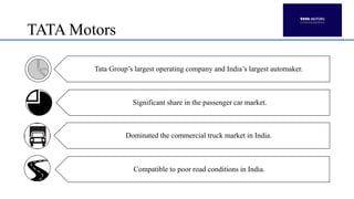 TATA Motors
Tata Group’s largest operating company and India’s largest automaker.
Significant share in the passenger car market.
Dominated the commercial truck market in India.
Compatible to poor road conditions in India.
 