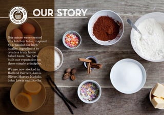 our story
Our mixes were created
at a kitchen table, inspired
by a passion for high
quality ingredients to
create a truly home
baked taste. We have
built our reputation on
these simple principles.
We are now stocked in
Holland Barrett, Jamie
Oliver, Harvey Nichols,
John Lewis and Booths.
 