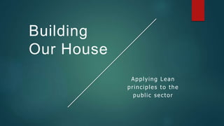 Building
Our House
Applying Lean
principles to the
public sector
 
