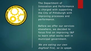 The Department of
Innovation and Performance
is charged with supporting
the City of Pittsburgh with
improving processes and
performance.
Before we offer our services
elsewhere, we decided to
focus first on improving I&P
to learn what works well in
municipal government.
We are eating our own
dogfood first, so to speak.
 