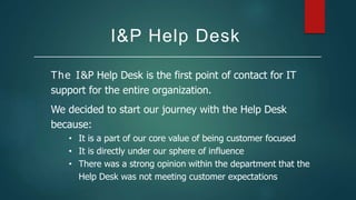 I&P Help Desk
The I&P Help Desk is the first point of contact for IT
support for the entire organization.
We decided to start our journey with the Help Desk
because:
• It is a part of our core value of being customer focused
• It is directly under our sphere of influence
• There was a strong opinion within the department that the
Help Desk was not meeting customer expectations
 