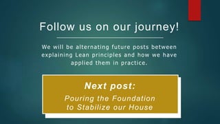 Follow us on our journey!
We will be alternating future posts between
explaining Lean principles and how we have
applied them in practice.
Next post:
Pouring the Foundation
to Stabilize our House
 
