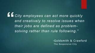 City employees can act more quickly
and creatively to resolve issues when
their jobs are defined as problem-
solving rather than rule following.”
“
-Goldsmith & Crawford
T he Res po nsive City
 