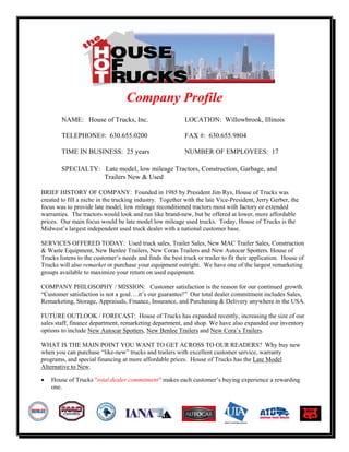 Company Profile
        NAME: House of Trucks, Inc.                        LOCATION: Willowbrook, Illinois

        TELEPHONE#: 630.655.0200                           FAX #: 630.655.9804

        TIME IN BUSINESS: 25 years                         NUMBER OF EMPLOYEES: 17

        SPECIALTY: Late model, low mileage Tractors, Construction, Garbage, and
                   Trailers New & Used

BRIEF HISTORY OF COMPANY: Founded in 1985 by President Jim Rys, House of Trucks was
created to fill a niche in the trucking industry. Together with the late Vice-President, Jerry Gerber, the
focus was to provide late model, low mileage reconditioned tractors most with factory or extended
warranties. The tractors would look and run like brand-new, but be offered at lower, more affordable
prices. Our main focus would be late model low mileage used trucks. Today, House of Trucks is the
Midwest’s largest independent used truck dealer with a national customer base.

SERVICES OFFERED TODAY: Used truck sales, Trailer Sales, New MAC Trailer Sales, Construction
& Waste Equipment, New Benlee Trailers, New Coras Trailers and New Autocar Spotters. House of
Trucks listens to the customer’s needs and finds the best truck or trailer to fit their application. House of
Trucks will also remarket or purchase your equipment outright. We have one of the largest remarketing
groups available to maximize your return on used equipment.

COMPANY PHILOSOPHY / MISSION: Customer satisfaction is the reason for our continued growth.
“Customer satisfaction is not a goal….it’s our guarantee!” Our total dealer commitment includes Sales,
Remarketing, Storage, Appraisals, Finance, Insurance, and Purchasing & Delivery anywhere in the USA.

FUTURE OUTLOOK / FORECAST: House of Trucks has expanded recently, increasing the size of our
sales staff, finance department, remarketing department, and shop. We have also expanded our inventory
options to include New Autocar Spotters, New Benlee Trailers and New Cora’s Trailers.

WHAT IS THE MAIN POINT YOU WANT TO GET ACROSS TO OUR READERS? Why buy new
when you can purchase “like-new” trucks and trailers with excellent customer service, warranty
programs, and special financing at more affordable prices. House of Trucks has the Late Model
Alternative to New.

•   House of Trucks "total dealer commitment" makes each customer’s buying experience a rewarding
    one.
 