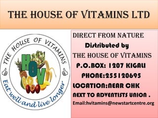 The HOUSE OF VITAMINS ltd
           DIRECT FROM NATURE
               Distributed by
           The house of vitamins
            P.O.BOX: 1207 KIGALI
              PHONE:255120695
           LOCATION;NEAR CHK
           NEXT TO ADVENTISTS UNION .
           Email:hvitamins@newstartcentre.org
 