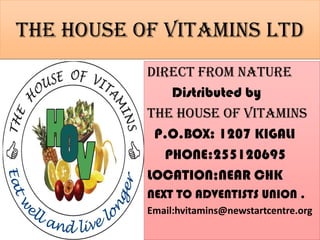 The HOUSE OF VITAMINS ltd
           DIRECT FROM NATURE
               Distributed by
           The house of vitamins
            P.O.BOX: 1207 KIGALI
              PHONE:255120695
           LOCATION;NEAR CHK
           NEXT TO ADVENTISTS UNION .
           Email:hvitamins@newstartcentre.org
 