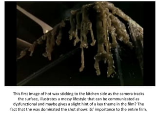 This first image of hot wax sticking to the kitchen side as the camera tracks the surface, illustrates a messy lifestyle that can be communicated as dysfunctional and maybe gives a slight hint of a key theme in the film? The fact that the wax dominated the shot shows its’ importance to the entire film.  