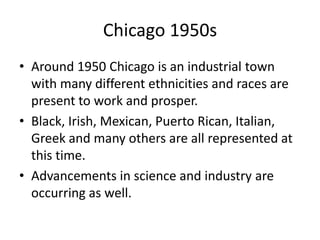 Chicago 1950sAround 1950 Chicago is an industrial town with many different ethnicities and races are present to work and prosper. Black, Irish, Mexican, Puerto Rican, Italian, Greek and many others are all represented at this time. Advancements in science and industry are occurring as well. 