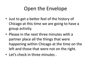 Open the Envelope Just to get a better feel of the history of Chicago at this time we are going to have a group activity. Please in the next three minutes with a partner place all the things that were happening within Chicago at the time on the left and those that were not on the right. Let’s check in three minutes . 