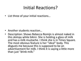 Initial Reactions?List three of your initial reactions…Another students reaction…Description: Shows Rebecca Romijn is almost naked in this skimpy white bikini. She is holding a glass of milk and has a milk mustache. I think she is in Times Square. The most obvious feature is her “ideal” body. This disgusts me because this is supposed to be an advertisement for milk. I think it is saying a little more than just “drink milk.”