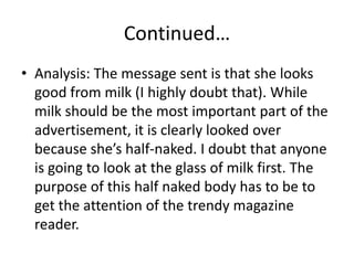 Continued…Analysis: The message sent is that she looks good from milk (I highly doubt that). While milk should be the most important part of the advertisement, it is clearly looked over because she’s half-naked. I doubt that anyone is going to look at the glass of milk first. The purpose of this half naked body has to be to get the attention of the trendy magazine reader.