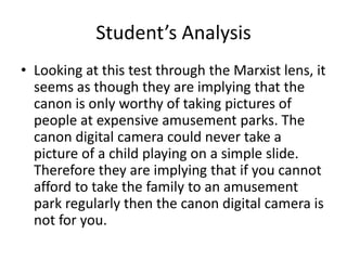 Student’s Analysis Looking at this test through the Marxist lens, it seems as though they are implying that the canon is only worthy of taking pictures of people at expensive amusement parks. The canon digital camera could never take a picture of a child playing on a simple slide. Therefore they are implying that if you cannot afford to take the family to an amusement park regularly then the canon digital camera is not for you.