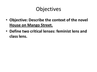 ObjectivesObjective: Describe the context of the novel House on Mango Street.Define two critical lenses: feminist lens and class lens. 
