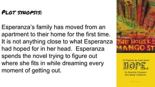 Plot synopsis:
Esperanza’s family has moved from an
apartment to their home for the first time.
It is not anything close to what Esperanza
had hoped for in her head. Esperanza
spends the novel trying to figure out
where she fits in while dreaming every
moment of getting out.
 