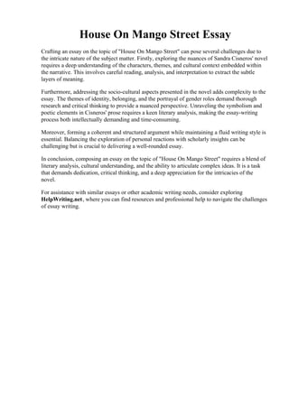 House On Mango Street Essay
Crafting an essay on the topic of "House On Mango Street" can pose several challenges due to
the intricate nature of the subject matter. Firstly, exploring the nuances of Sandra Cisneros' novel
requires a deep understanding of the characters, themes, and cultural context embedded within
the narrative. This involves careful reading, analysis, and interpretation to extract the subtle
layers of meaning.
Furthermore, addressing the socio-cultural aspects presented in the novel adds complexity to the
essay. The themes of identity, belonging, and the portrayal of gender roles demand thorough
research and critical thinking to provide a nuanced perspective. Unraveling the symbolism and
poetic elements in Cisneros' prose requires a keen literary analysis, making the essay-writing
process both intellectually demanding and time-consuming.
Moreover, forming a coherent and structured argument while maintaining a fluid writing style is
essential. Balancing the exploration of personal reactions with scholarly insights can be
challenging but is crucial to delivering a well-rounded essay.
In conclusion, composing an essay on the topic of "House On Mango Street" requires a blend of
literary analysis, cultural understanding, and the ability to articulate complex ideas. It is a task
that demands dedication, critical thinking, and a deep appreciation for the intricacies of the
novel.
For assistance with similar essays or other academic writing needs, consider exploring
HelpWriting.net, where you can find resources and professional help to navigate the challenges
of essay writing.
House On Mango Street Essay House On Mango Street Essay
 
