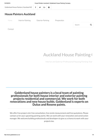 10/18/2016 House Painters Auckland | Goldenland House Painting Company
http://www.goldenland.co.nz/ 1/4
Goldenland house painters is a local team of painting
professionals for both house interior and exterior painting
projects residential and commercial. We work for both
renovations and new house builds. Goldenland is experts on
Dulux and Resene paints.
We offer free project visit, free consultation, free onsite measurement and free quotations. Please
contact us for your upcoming painting works. We can work with your renovation and construction
manager. We welcome building professionals and developers to give us a chance to work with your
projects too.
Auckland House Painting Com
Interior and Exterior Professional Housing Painting Team: Dulux
Goldenland House Painters | Auckland NZ    
House Painters Auckland
Home Interior Painting Exterior Painting Preparation
Contact
Search 
 
