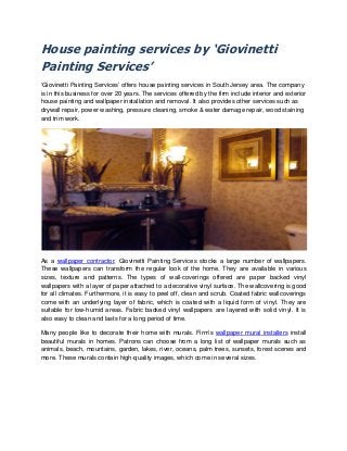 House painting services by ‘Giovinetti
Painting Services’
‘Giovinetti Painting Services’ offers house painting services in South Jersey area. The company
is in this business for over 20 years. The services offered by the firm include interior and exterior
house painting and wallpaper installation and removal. It also provides other services such as
drywall repair, power washing, pressure cleaning, smoke & water damage repair, wood staining
and trim work.
As a wallpaper contractor, Giovinetti Painting Services stocks a large number of wallpapers.
These wallpapers can transform the regular look of the home. They are available in various
sizes, texture and patterns. The types of wall-coverings offered are paper backed vinyl
wallpapers with a layer of paper attached to a decorative vinyl surface. The wallcovering is good
for all climates. Furthermore, it is easy to peel off, clean and scrub. Coated fabric wallcoverings
come with an underlying layer of fabric, which is coated with a liquid form of vinyl. They are
suitable for low-humid areas. Fabric backed vinyl wallpapers are layered with solid vinyl. It is
also easy to clean and lasts for a long period of time.
Many people like to decorate their home with murals. Firm’s wallpaper mural installers install
beautiful murals in homes. Patrons can choose from a long list of wallpaper murals such as
animals, beach, mountains, garden, lakes, river, oceans, palm trees, sunsets, forest scenes and
more. These murals contain high-quality images, which come in several sizes.
 
