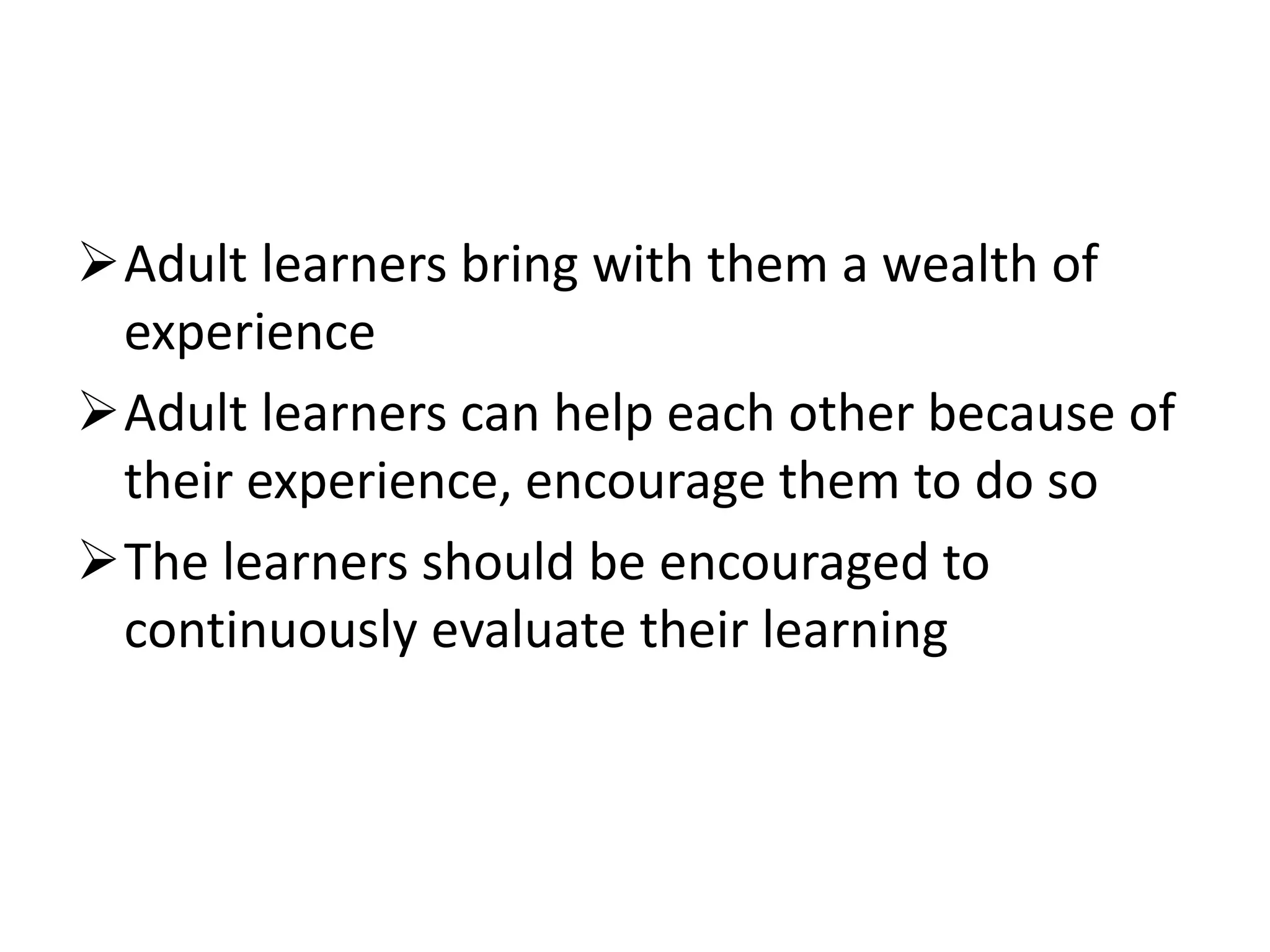 Adult learners bring with them a wealth of
experience
Adult learners can help each other because of
their experience, encourage them to do so
The learners should be encouraged to
continuously evaluate their learning
 