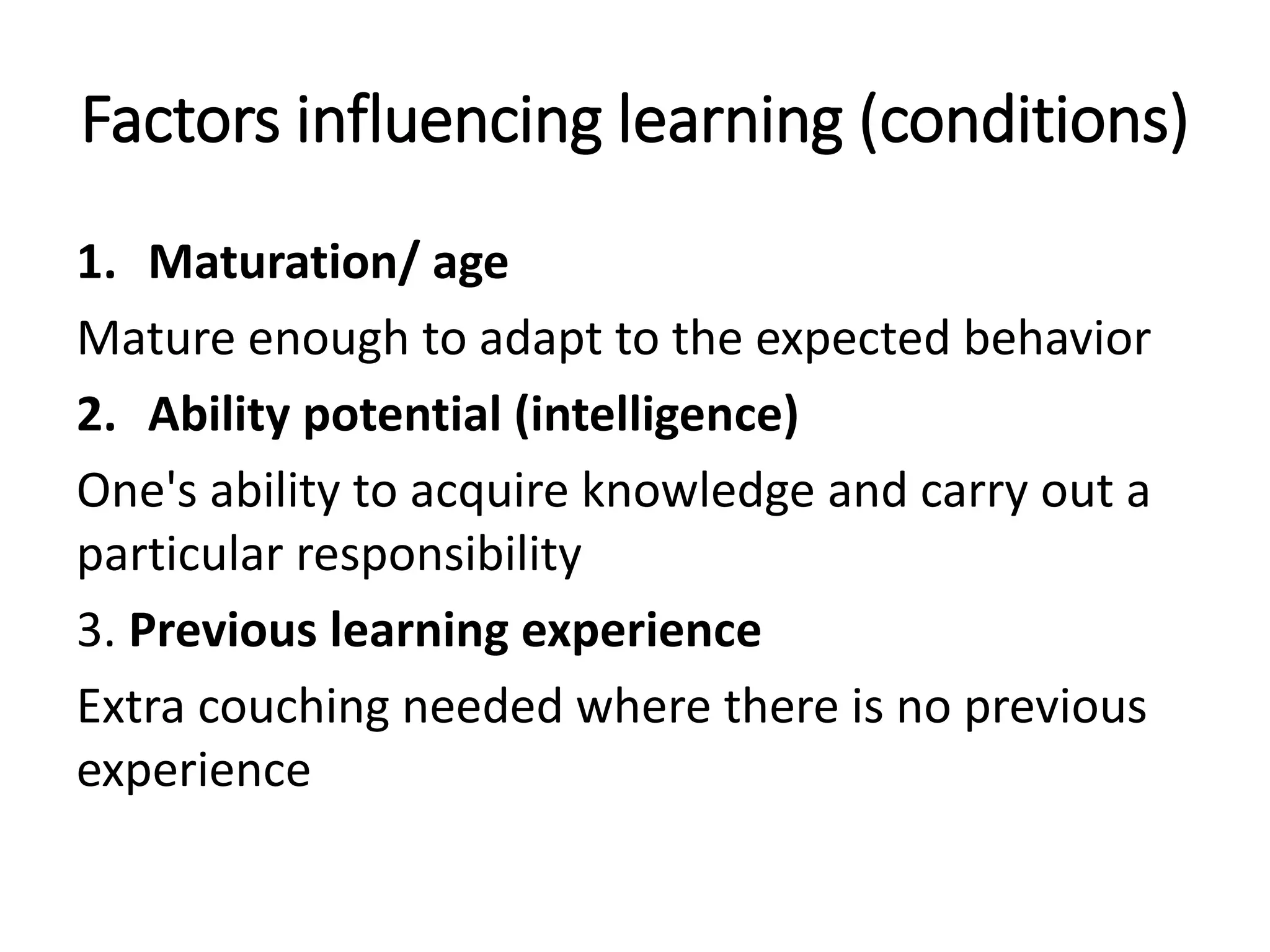 Factors influencing learning (conditions)
1. Maturation/ age
Mature enough to adapt to the expected behavior
2. Ability potential (intelligence)
One's ability to acquire knowledge and carry out a
particular responsibility
3. Previous learning experience
Extra couching needed where there is no previous
experience
 
