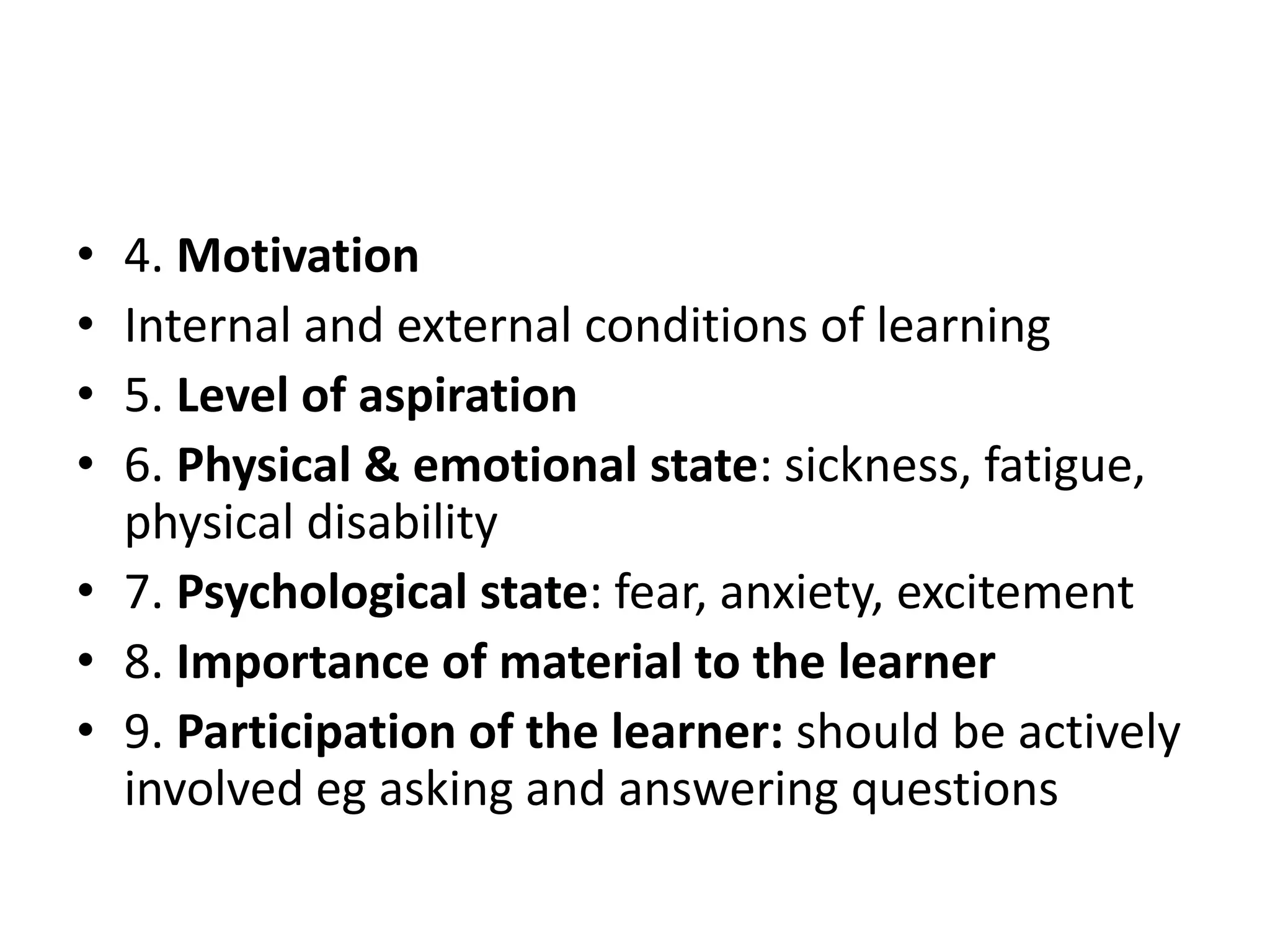 • 4. Motivation
• Internal and external conditions of learning
• 5. Level of aspiration
• 6. Physical & emotional state: sickness, fatigue,
physical disability
• 7. Psychological state: fear, anxiety, excitement
• 8. Importance of material to the learner
• 9. Participation of the learner: should be actively
involved eg asking and answering questions
 