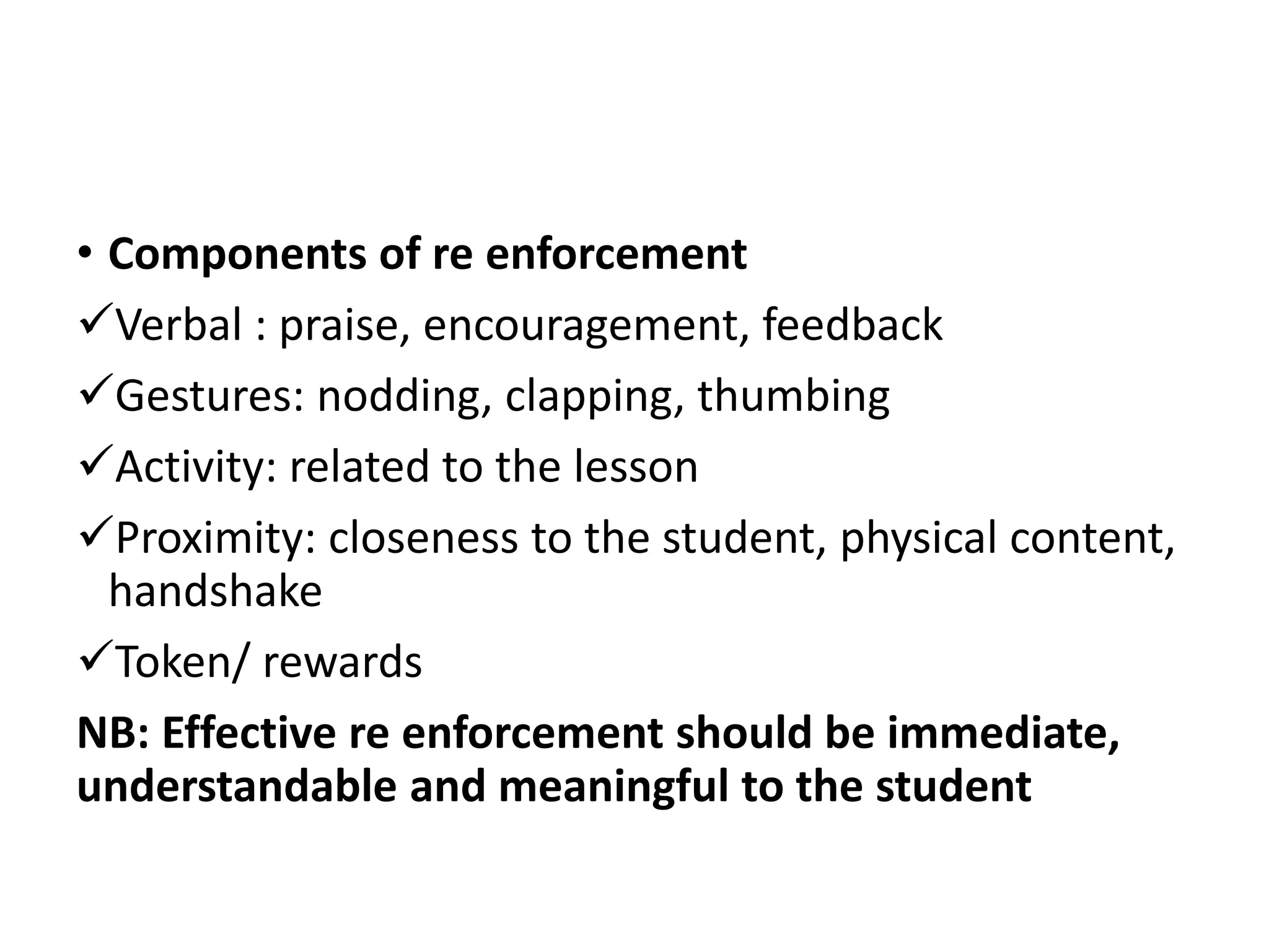 • Components of re enforcement
Verbal : praise, encouragement, feedback
Gestures: nodding, clapping, thumbing
Activity: related to the lesson
Proximity: closeness to the student, physical content,
handshake
Token/ rewards
NB: Effective re enforcement should be immediate,
understandable and meaningful to the student
 
