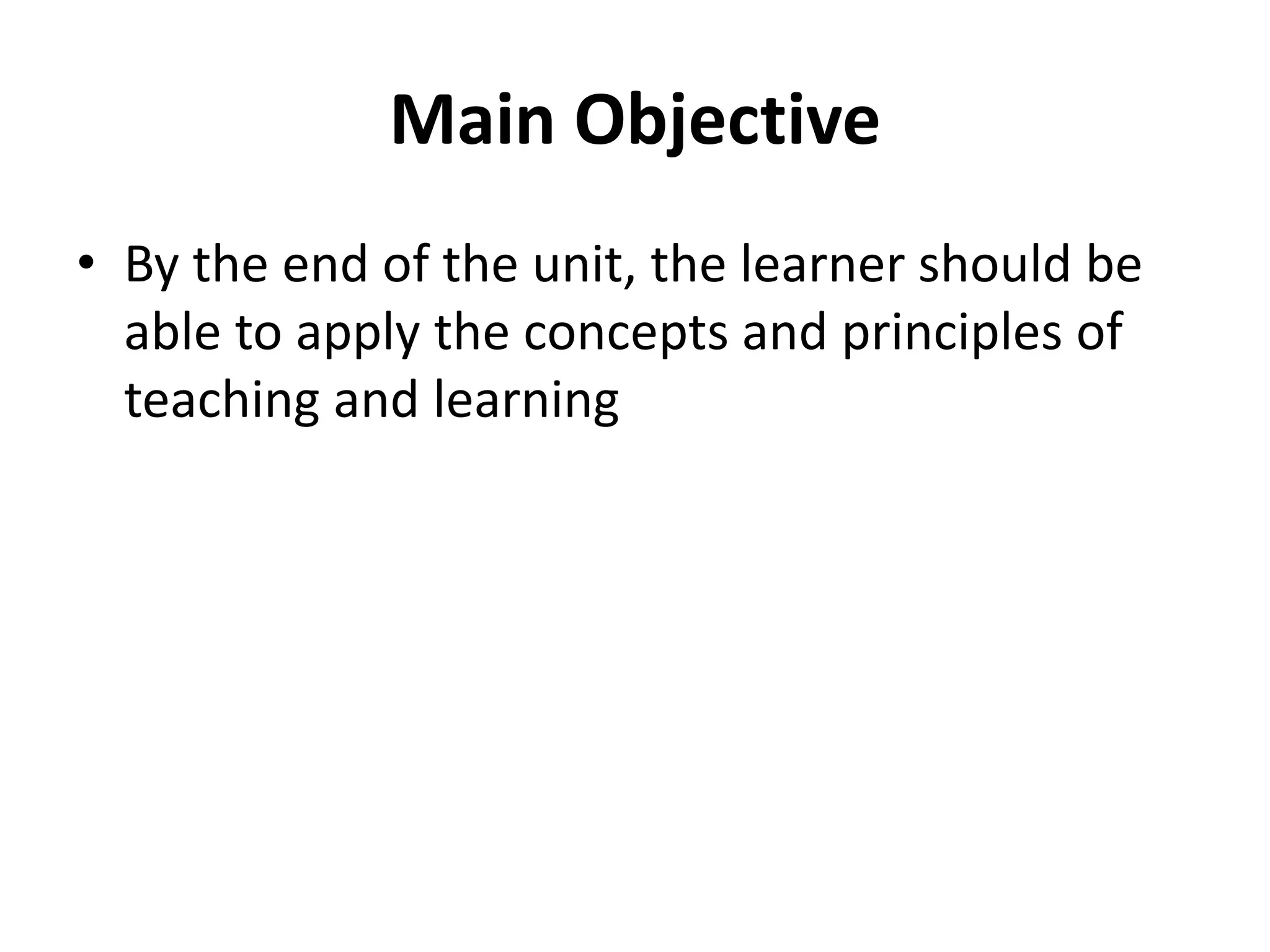 Main Objective
• By the end of the unit, the learner should be
able to apply the concepts and principles of
teaching and learning
 