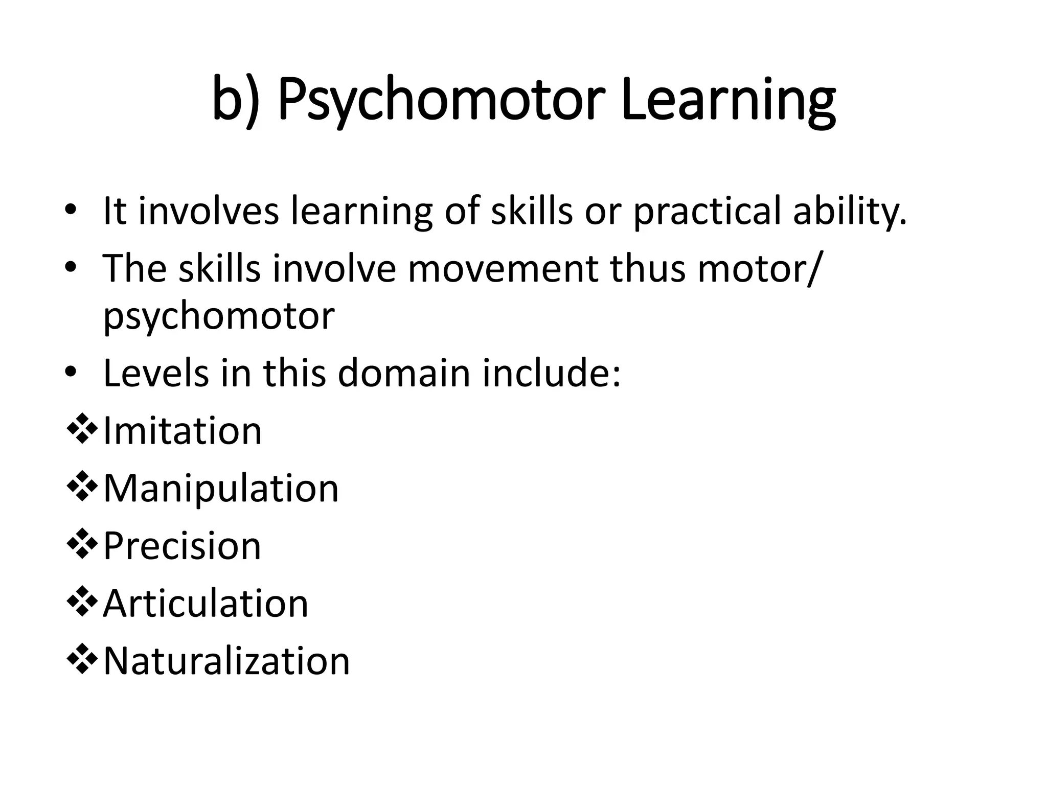 b) Psychomotor Learning
• It involves learning of skills or practical ability.
• The skills involve movement thus motor/
psychomotor
• Levels in this domain include:
Imitation
Manipulation
Precision
Articulation
Naturalization
 