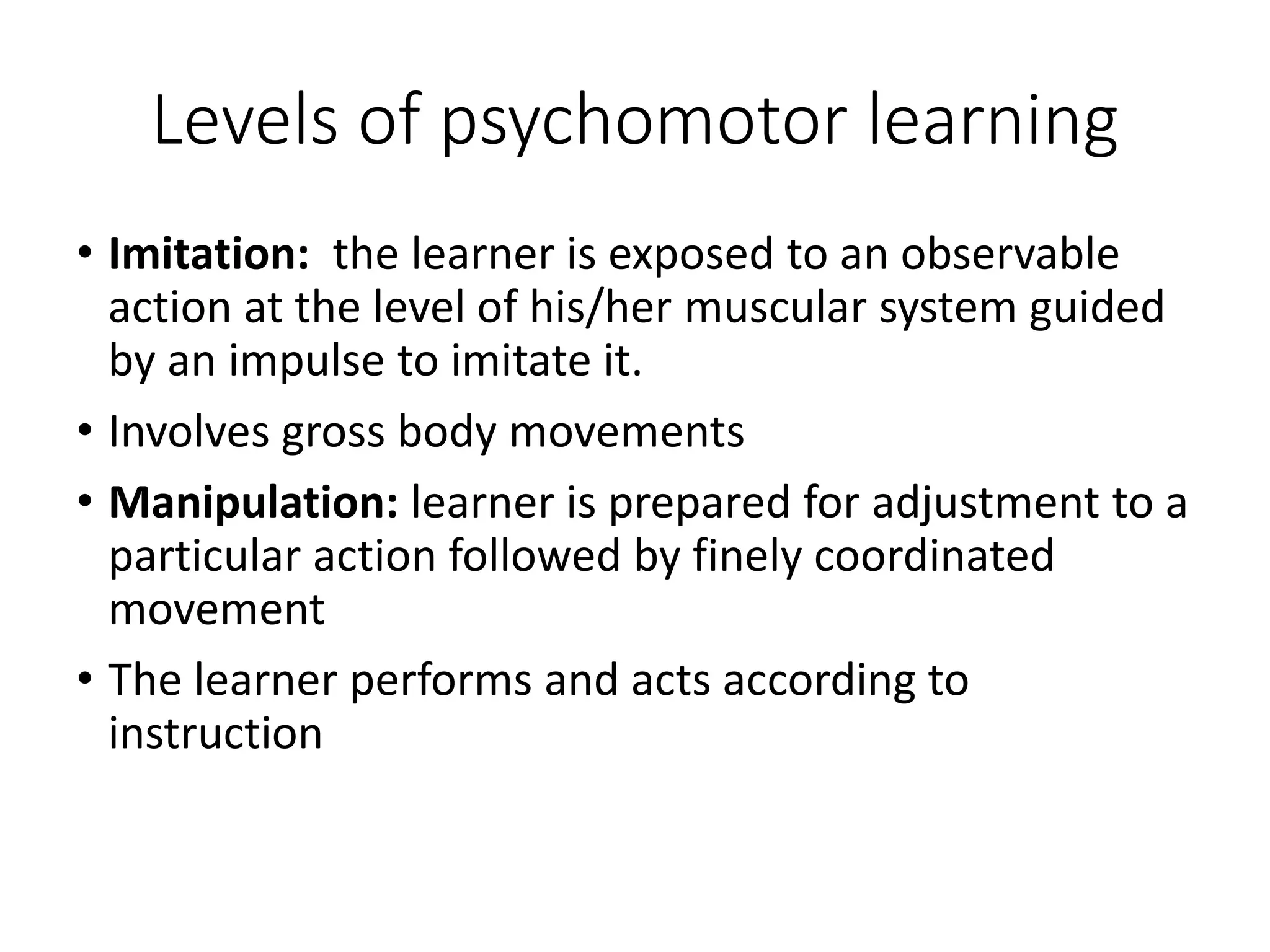 Levels of psychomotor learning
• Imitation: the learner is exposed to an observable
action at the level of his/her muscular system guided
by an impulse to imitate it.
• Involves gross body movements
• Manipulation: learner is prepared for adjustment to a
particular action followed by finely coordinated
movement
• The learner performs and acts according to
instruction
 