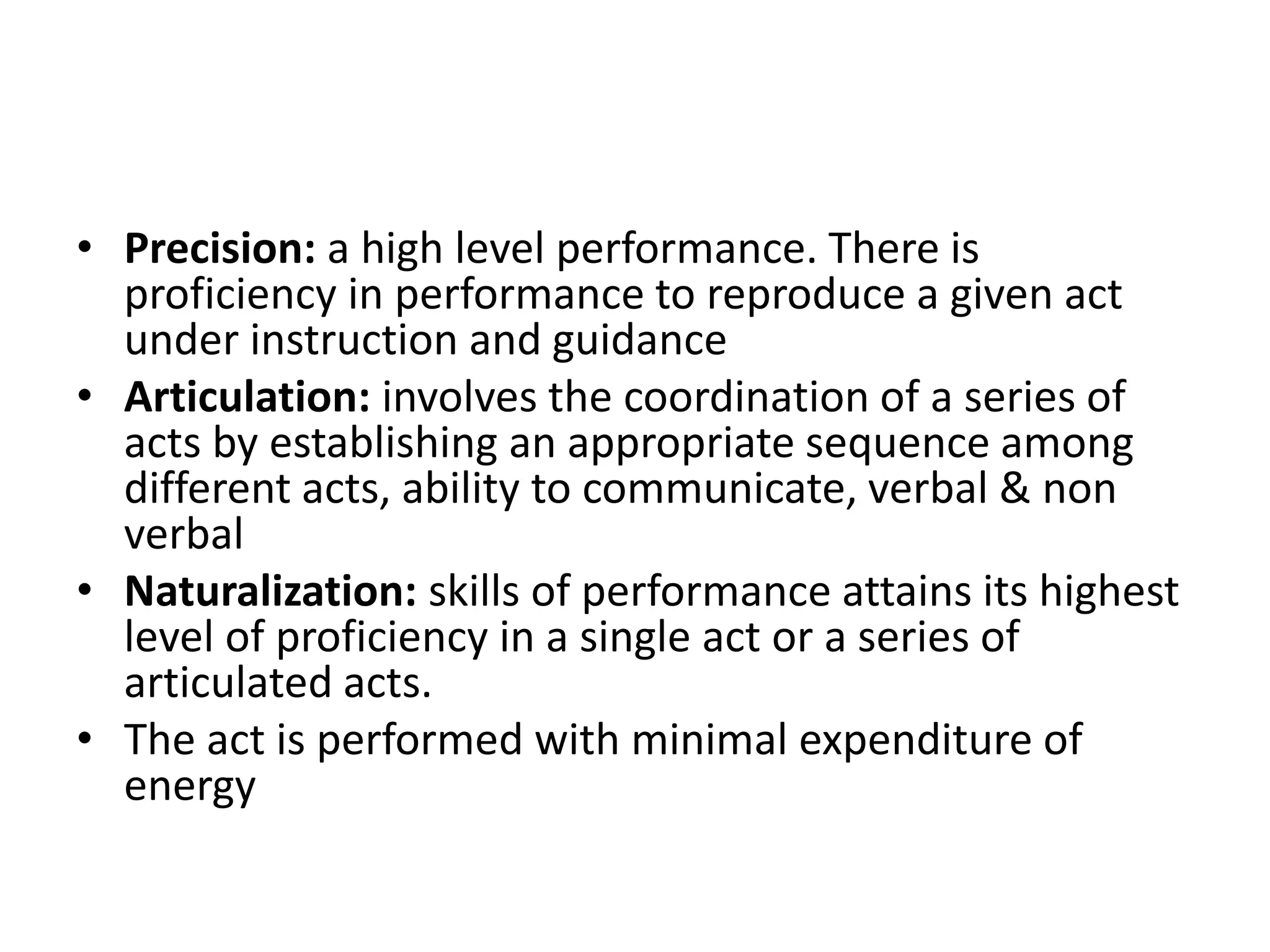 • Precision: a high level performance. There is
proficiency in performance to reproduce a given act
under instruction and guidance
• Articulation: involves the coordination of a series of
acts by establishing an appropriate sequence among
different acts, ability to communicate, verbal & non
verbal
• Naturalization: skills of performance attains its highest
level of proficiency in a single act or a series of
articulated acts.
• The act is performed with minimal expenditure of
energy
 