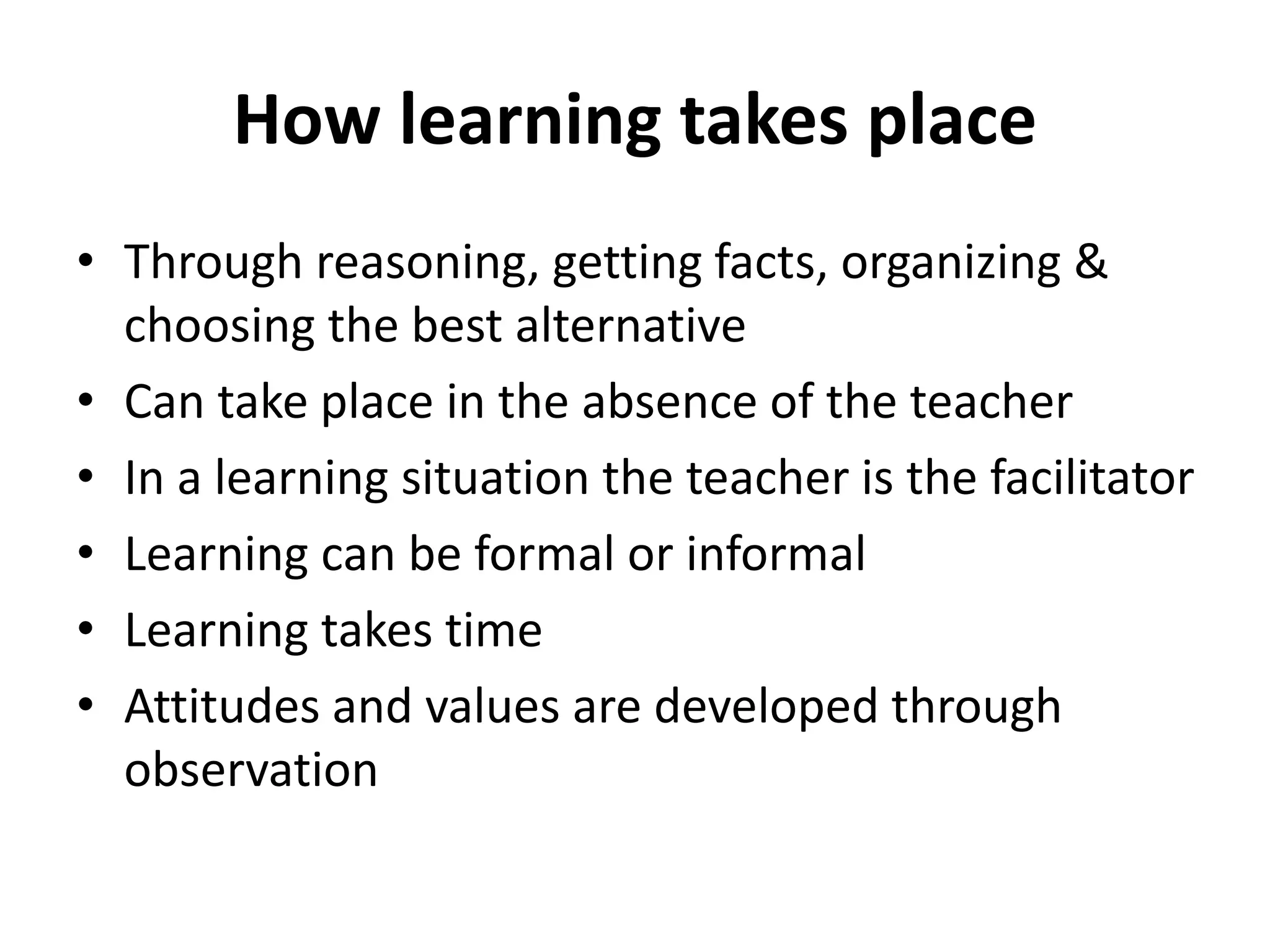 How learning takes place
• Through reasoning, getting facts, organizing &
choosing the best alternative
• Can take place in the absence of the teacher
• In a learning situation the teacher is the facilitator
• Learning can be formal or informal
• Learning takes time
• Attitudes and values are developed through
observation
 