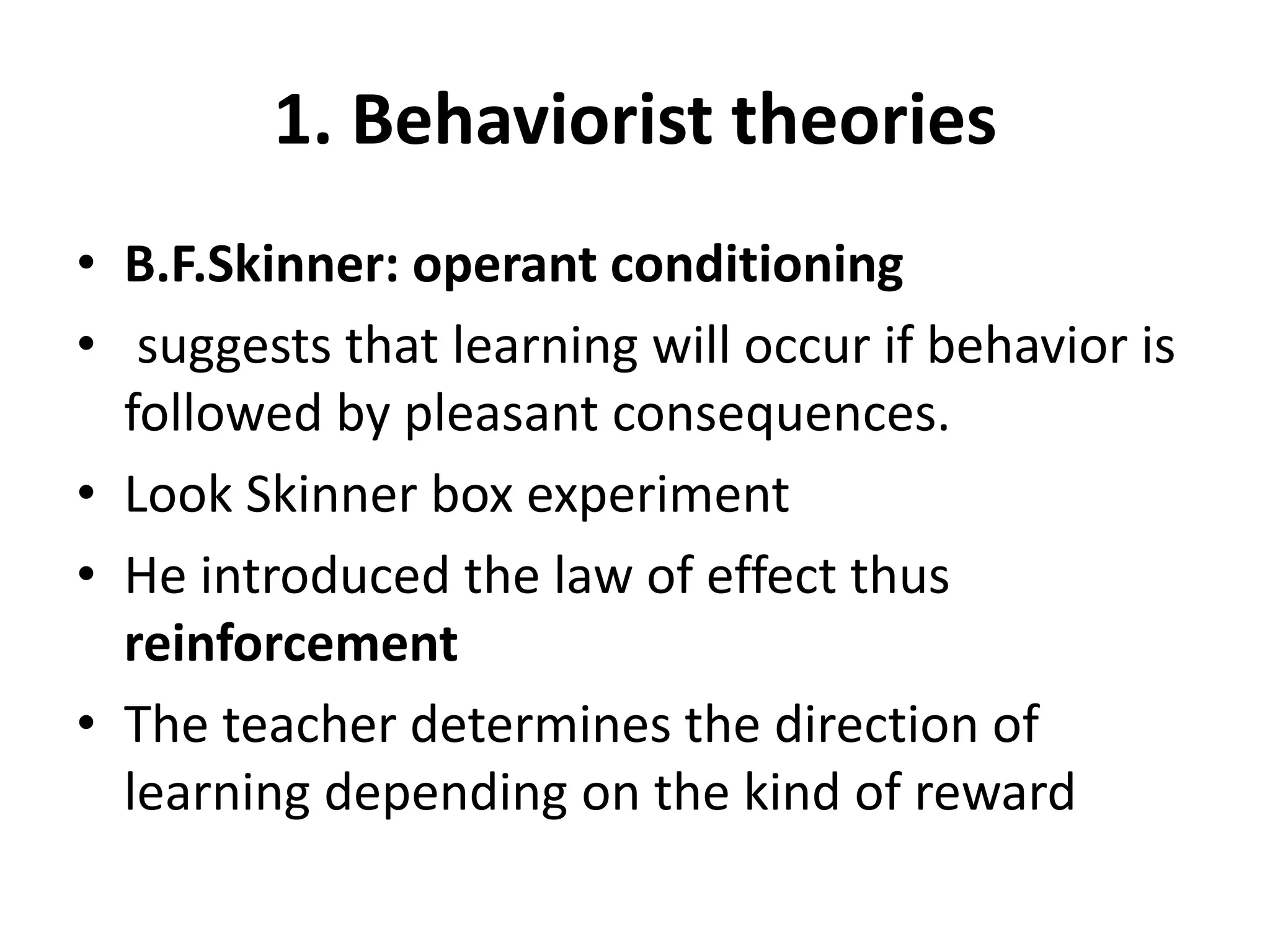 1. Behaviorist theories
• B.F.Skinner: operant conditioning
• suggests that learning will occur if behavior is
followed by pleasant consequences.
• Look Skinner box experiment
• He introduced the law of effect thus
reinforcement
• The teacher determines the direction of
learning depending on the kind of reward
 